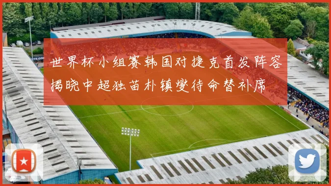 世界杯小组赛韩国对捷克首发阵容揭晓中超独苗朴镇燮待命替补席