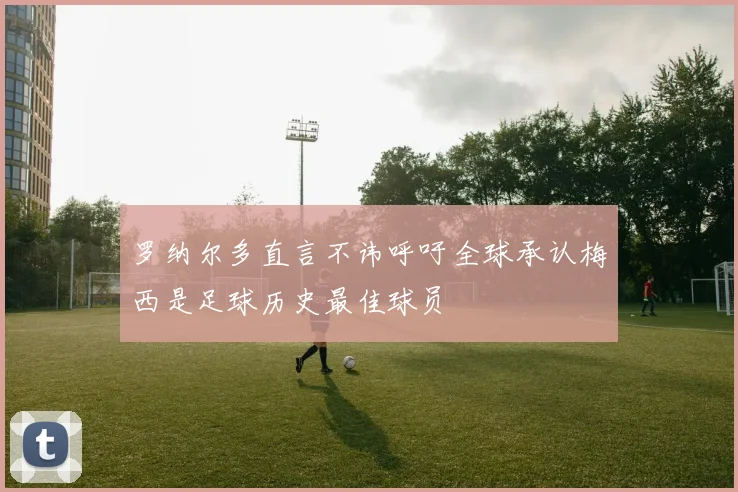 罗纳尔多直言不讳呼吁全球承认梅西是足球历史最佳球员