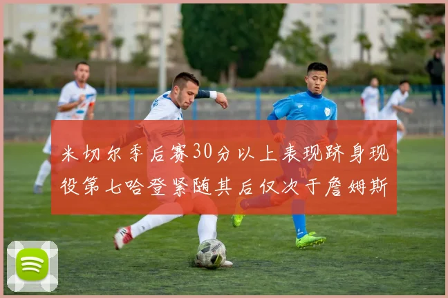 米切尔季后赛30分以上表现跻身现役第七哈登紧随其后仅次于詹姆斯杜兰特库里