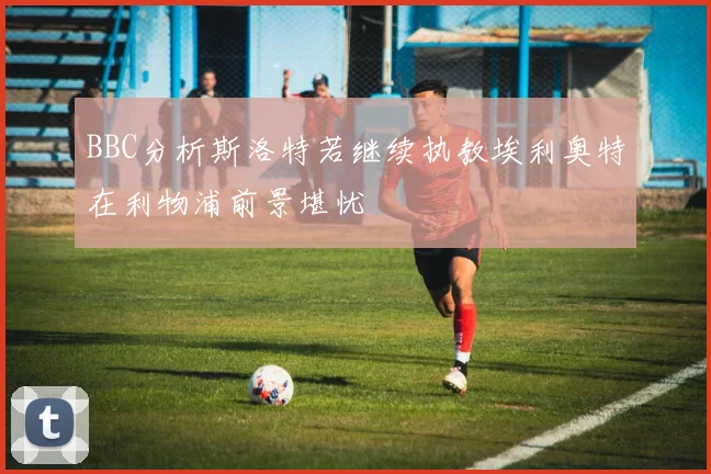 BBC分析斯洛特若继续执教埃利奥特在利物浦前景堪忧
