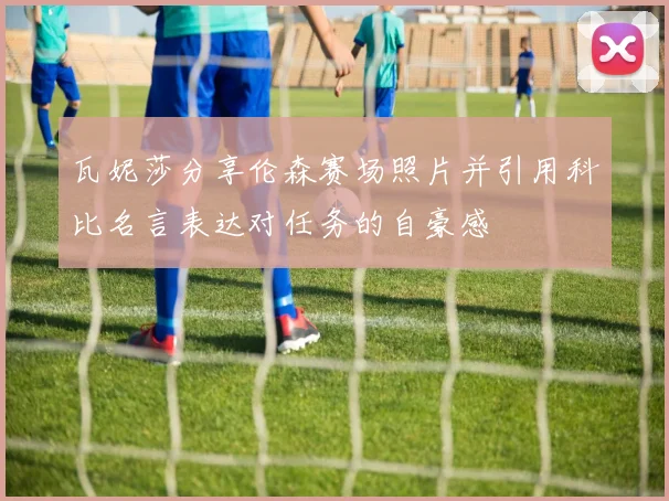 瓦妮莎分享伦森赛场照片并引用科比名言表达对任务的自豪感