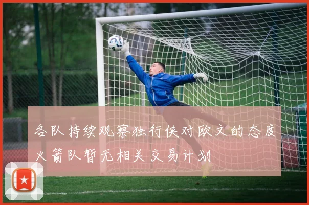 各队持续观察独行侠对欧文的态度火箭队暂无相关交易计划