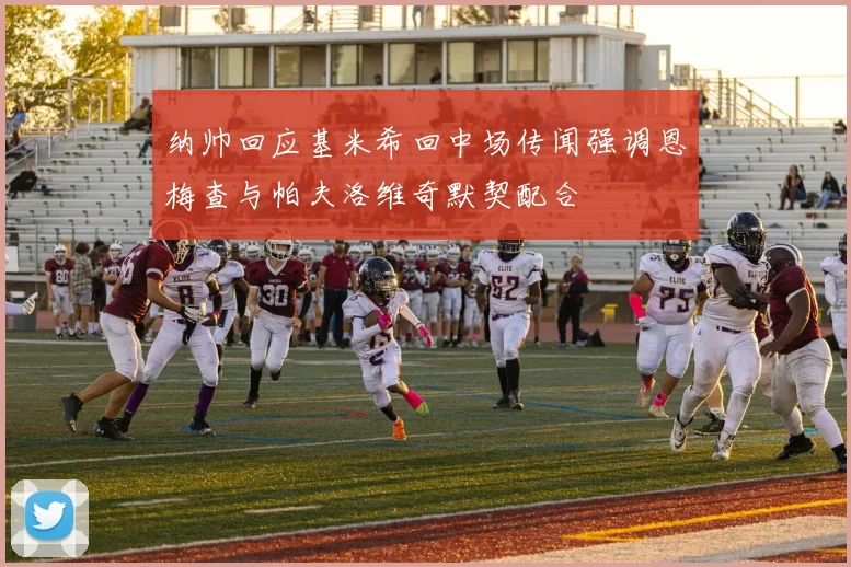 纳帅回应基米希回中场传闻强调恩梅查与帕夫洛维奇默契配合