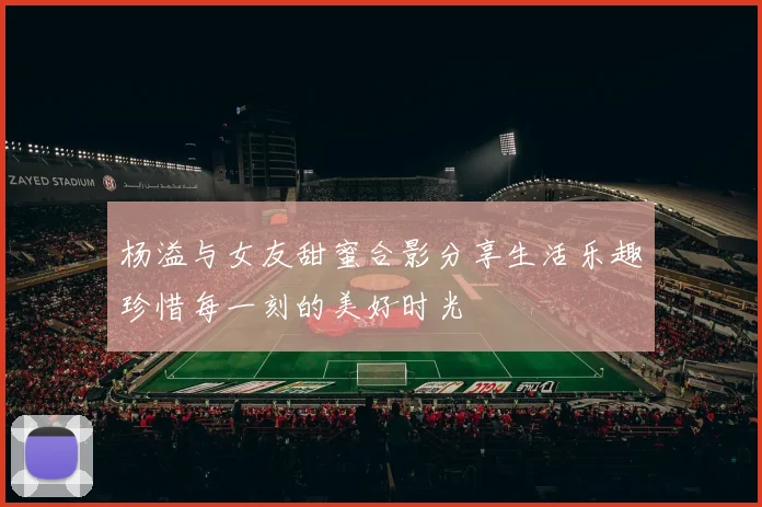 杨溢与女友甜蜜合影分享生活乐趣珍惜每一刻的美好时光