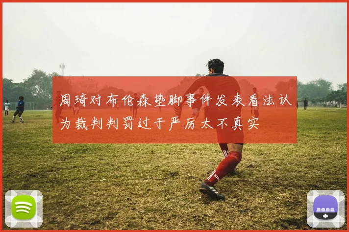 周琦对布伦森垫脚事件发表看法认为裁判判罚过于严厉太不真实