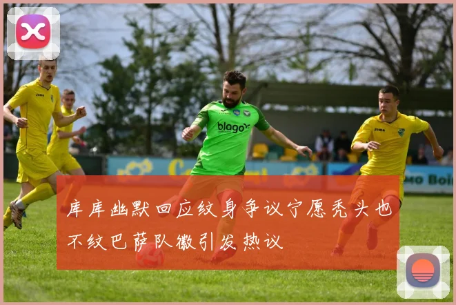 库库幽默回应纹身争议宁愿秃头也不纹巴萨队徽引发热议