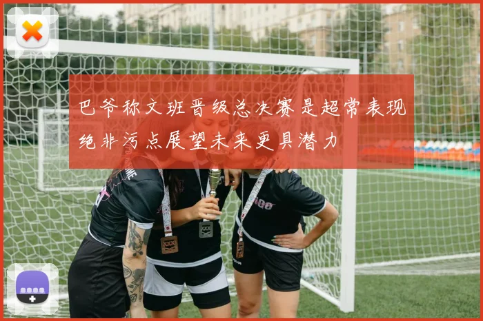 巴爷称文班晋级总决赛是超常表现绝非污点展望未来更具潜力