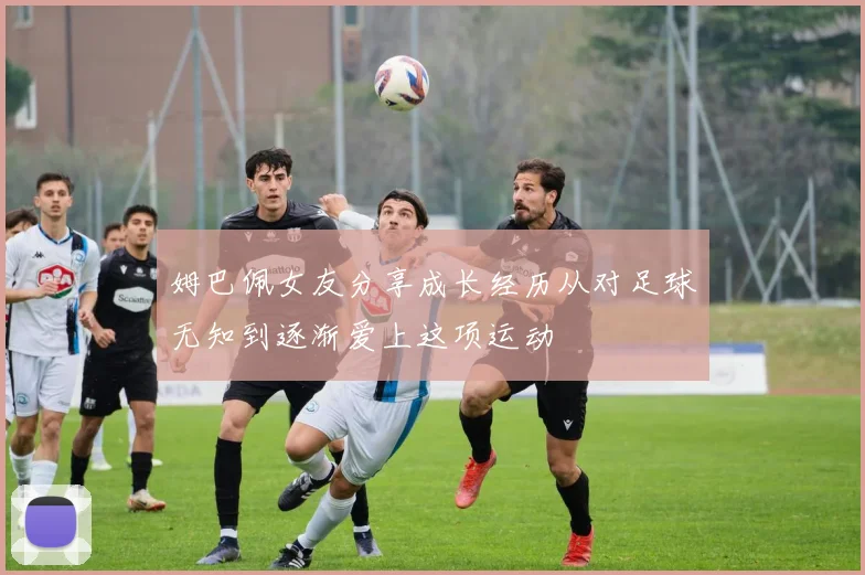 姆巴佩女友分享成长经历从对足球无知到逐渐爱上这项运动