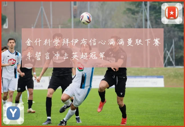 舍什科崇拜伊布信心满满曼联下赛季誓言冲击英超冠军